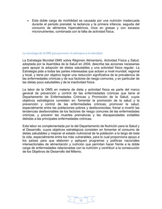 •   Esta doble carga de morbilidad es causada por una nutrición inadecuada
       durante el periodo prenatal, la lactancia y la primera infancia, seguida del
       consumo de alimentos hipercalóricos, ricos en grasas y con escasos
       micronutrientes, combinada con la falta de actividad física.




La estrategia de la OMS para prevenir el sobrepeso y la obesidad

La Estrategia Mundial OMS sobre Régimen Alimentario, Actividad Física y Salud,
adoptada por la Asamblea de la Salud en 2004, describe las acciones necesarias
para apoyar la adopción de dietas saludables y una actividad física regular. La
Estrategia pide a todas las partes interesadas que actúen a nivel mundial, regional
y local, y tiene por objetivo lograr una reducción significativa de la prevalencia de
las enfermedades crónicas y de sus factores de riesgo comunes, y en particular de
las dietas poco saludables y de la inactividad física.

La labor de la OMS en materia de dieta y actividad física es parte del marco
general de prevención y control de las enfermedades crónicas que tiene el
Departamento de Enfermedades Crónicas y Promoción de la Salud, cuyos
objetivos estratégicos consisten en: fomentar la promoción de la salud y la
prevención y control de las enfermedades crónicas; promover la salud,
especialmente entre las poblaciones pobres y desfavorecidas; frenar e invertir las
tendencias desfavorables de los factores de riesgo comunes de las enfermedades
crónicas, y prevenir las muertes prematuras y las discapacidades evitables
debidas a las principales enfermedades crónicas.

Esta labor es complementada por la del Departamento de Nutrición para la Salud y
el Desarrollo, cuyos objetivos estratégicos consisten en fomentar el consumo de
dietas saludables y mejorar el estado nutricional de la población a lo largo de toda
la vida, especialmente entre los más vulnerables, para lo cual proporciona apoyo a
los países para que elaboren y apliquen programas y políticas nacionales
intersectoriales de alimentación y nutrición que permitan hacer frente a la doble
carga de enfermedades relacionadas con la nutrición y contribuir a la consecución
de los Objetivos de Desarrollo del Milenio.




                                             11
 
