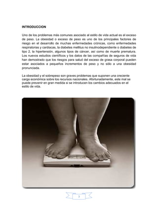 INTRODUCCION

Uno de los problemas más comunes asociado al estilo de vida actual es el exceso
de peso. La obesidad o exceso de peso es uno de los principales factores de
riesgo en el desarrollo de muchas enfermedades crónicas, como enfermedades
respiratorias y cardiacas, la diabetes mellitus no insulinodependiente o diabetes de
tipo 2, la hipertensión, algunos tipos de cáncer, así como de muerte prematura.
Los nuevos estudios científicos y los datos de las compañías de seguros de vida
han demostrado que los riesgos para salud del exceso de grasa corporal pueden
estar asociados a pequeños incrementos de peso y no sólo a una obesidad
pronunciada.

La obesidad y el sobrepeso son graves problemas que suponen una creciente
carga económica sobre los recursos nacionales. Afortunadamente, este mal se
puede prevenir en gran medida si se introducen los cambios adecuados en el
estilo de vida.




                                         3
 