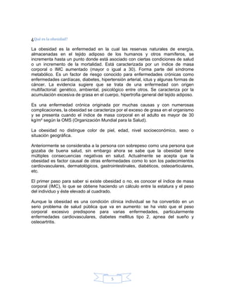 ¿Qué es la obesidad?

La obesidad es la enfermedad en la cual las reservas naturales de energía,
almacenadas en el tejido adiposo de los humanos y otros mamíferos, se
incrementa hasta un punto donde está asociado con ciertas condiciones de salud
o un incremento de la mortalidad. Está caracterizada por un índice de masa
corporal o IMC aumentado (mayor o igual a 30). Forma parte del síndrome
metabólico. Es un factor de riesgo conocido para enfermedades crónicas como
enfermedades cardíacas, diabetes, hipertensión arterial, ictus y algunas formas de
cáncer. La evidencia sugiere que se trata de una enfermedad con origen
multifactorial: genético, ambiental, psicológico entre otros. Se caracteriza por la
acumulación excesiva de grasa en el cuerpo, hipertrofia general del tejido adiposo.

Es una enfermedad crónica originada por muchas causas y con numerosas
complicaciones, la obesidad se caracteriza por el exceso de grasa en el organismo
y se presenta cuando el índice de masa corporal en el adulto es mayor de 30
kg/m² según la OMS (Organización Mundial para la Salud).

La obesidad no distingue color de piel, edad, nivel socioeconómico, sexo o
situación geográfica.

Anteriormente se consideraba a la persona con sobrepeso como una persona que
gozaba de buena salud, sin embargo ahora se sabe que la obesidad tiene
múltiples consecuencias negativas en salud. Actualmente se acepta que la
obesidad es factor causal de otras enfermedades como lo son los padecimientos
cardiovasculares, dermatológicos, gastrointestinales, diabéticos, osteoarticulares,
etc.

El primer paso para saber si existe obesidad o no, es conocer el índice de masa
corporal (IMC), lo que se obtiene haciendo un cálculo entre la estatura y el peso
del individuo y éste elevado al cuadrado.

Aunque la obesidad es una condición clínica individual se ha convertido en un
serio problema de salud pública que va en aumento: se ha visto que el peso
corporal excesivo predispone para varias enfermedades, particularmente
enfermedades cardiovasculares, diabetes mellitus tipo 2, apnea del sueño y
osteoartritis.




                                        5
 
