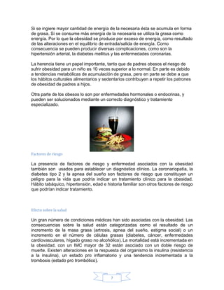 Si se ingiere mayor cantidad de energía de la necesaria ésta se acumula en forma
de grasa. Si se consume más energía de la necesaria se utiliza la grasa como
energía. Por lo que la obesidad se produce por exceso de energía, como resultado
de las alteraciones en el equilibrio de entrada/salida de energía. Como
consecuencia se pueden producir diversas complicaciones, como son la
hipertensión arterial, la diabetes mellitus y las enfermedades coronarias.

La herencia tiene un papel importante, tanto que de padres obesos el riesgo de
sufrir obesidad para un niño es 10 veces superior a lo normal. En parte es debido
a tendencias metabólicas de acumulación de grasa, pero en parte se debe a que
los hábitos culturales alimentarios y sedentarios contribuyen a repetir los patrones
de obesidad de padres a hijos.

Otra parte de los obesos lo son por enfermedades hormonales o endocrinas, y
pueden ser solucionados mediante un correcto diagnóstico y tratamiento
especializado.




Factores de riesgo

La presencia de factores de riesgo y enfermedad asociados con la obesidad
también son usados para establecer un diagnóstico clínico. La coronariopatía, la
diabetes tipo 2 y la apnea del sueño son factores de riesgo que constituyen un
peligro para la vida que podría indicar un tratamiento clínico para la obesidad.
Hábito tabáquico, hipertensión, edad e historia familiar son otros factores de riesgo
que podrían indicar tratamiento.



Efecto sobre la salud

Un gran número de condiciones médicas han sido asociadas con la obesidad. Las
consecuencias sobre la salud están categorizadas como el resultado de un
incremento de la masa grasa (artrosis, apnea del sueño, estigma social) o un
incremento en el número de células grasas (diabetes, cáncer, enfermedades
cardiovasculares, hígado graso no alcohólico). La mortalidad está incrementada en
la obesidad, con un IMC mayor de 32 están asociado con un doble riesgo de
muerte. Existen alteraciones en la respuesta del organismo la insulina (resistencia
a la insulina), un estado pro inflamatorio y una tendencia incrementada a la
trombosis (estado pro trombótico).


                                         7
 
