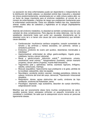 La asociación de otras enfermedades puede ser dependiente o independiente de
la distribución del tejido adiposo. La obesidad central (tipo masculino u obesidad
de cintura predominantemente, caracterizada por un radio cintura cadera alto), es
un factor de riesgo importante para el síndrome metabólico, el cúmulo de un
número de enfermedades y factores de riesgo que predisponen fuertemente para
la enfermedad cardiovascular. Éstos son diabetes mellitus tipo dos, hipertensión
arterial, niveles altos de colesterol y triglicéridos en la sangre (hiperlipidemia
combinada).

Además del síndrome metabólico, la obesidad es también correlacionada con una
variedad de otras complicaciones. Para algunas de estas dolencias, nos ha sido
establecido claramente hasta qué punto son causadas directamente por la
obesidad como tal o si tienen otra causa (tal como sedentarismo) que también
causa obesidad.

   •   Cardiovascular: Insuficiencia cardíaca congestiva, corazón aumentado de
       tamaño y las arritmias y mareos asociados, cor pulmonar, várices y
       embolismo pulmonar.
   •   Endocrino: síndrome de ovario poli quístico, desórdenes menstruales e
       infertilidad.15
   •   Gastrointestinal: enfermedad de reflujo gastro-esofágico, hígado graso,
       colelitiasis, hernia y cáncer colorectal.
   •   Renal y génito-urinario: disfunción eréctil,16 incontinencia urinaria,
       insuficiencia renal crónica,17 hipogonadismo (hombres), cáncer mamario
       (mujeres), cáncer uterino (mujeres), muerte fetal intrauterina.
   •   Tegumentos (piel y apéndices): estrías, acantosis nigricans, linfógena,
       celulitis, carbúnculos, intertrigo.
   •   Músculo esquelético: hiperuricemia (que predispone a la gota), pérdida de
       la movilidad, osteoartritis, dolor de espalda.
   •   Neurológico: accidente cerebro vascular, meralgia parestésica, dolores de
       cabeza, síndrome del túnel del carpo, demencia,18hipertensión intracraneal
       idiopática.
   •   Respiratorio: disnea, apnea obstructiva del sueño, síndrome de hipo
       ventilación, síndrome de Pickwickian, asma.
   •   Psicológico: depresión, baja autoestima, desorden de cuerpo dismórfico,
       estigmatización social.

Mientras que ser severamente obeso tiene muchas complicaciones de salud,
aquellos quienes tienen sobrepeso enfrentan un pequeño incremento en la
mortalidad o morbilidad. Se sabe que la osteoporosis ocurre menos en personas
ligeramente obesas.




                                        8
 