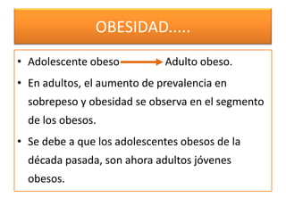 OBESIDAD.....
• Adolescente obeso          Adulto obeso.
• En adultos, el aumento de prevalencia en
  sobrepeso y obesidad se observa en el segmento
  de los obesos.
• Se debe a que los adolescentes obesos de la
  década pasada, son ahora adultos jóvenes
  obesos.
 