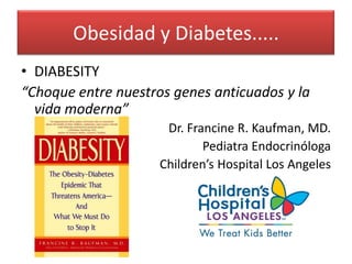 Obesidad y Diabetes.....
• DIABESITY
“Choque entre nuestros genes anticuados y la
  vida moderna”
                      Dr. Francine R. Kaufman, MD.
                             Pediatra Endocrinóloga
                     Children’s Hospital Los Angeles
 