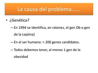 La causa del problema......
• ¿Genética?
  – En 1994 se identifica, en ratones, el gen Ob o gen
    de la Leptina)

  – En el ser humano: > 200 genes candidatos.

  – Todos debemos tener, al menos 1 gen de la
    obesidad
 