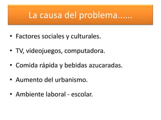 La causa del problema......

• Factores sociales y culturales.

• TV, videojuegos, computadora.

• Comida rápida y bebidas azucaradas.

• Aumento del urbanismo.

• Ambiente laboral - escolar.
 