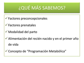 ¿QUÉ MÁS SABEMOS?
 Factores preconcepcionales
 Factores prenatales
 Modalidad del parto
 Alimentación del recién nacido y en el primer año
  de vida
 Concepto de “Programación Metabólica”
 