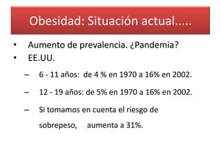 Obesidad: Situación actual.....
•   Aumento de prevalencia. ¿Pandemia?
•   EE.UU.
    –    6 - 11 años: de 4 % en 1970 a 16% en 2002.

    –    12 - 19 años: de 5% en 1970 a 16% en 2002.

    –    Si tomamos en cuenta el riesgo de
         sobrepeso,   aumenta a 31%.
 