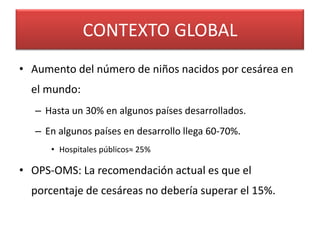 CONTEXTO GLOBAL
• Aumento del número de niños nacidos por cesárea en
  el mundo:
   – Hasta un 30% en algunos países desarrollados.
   – En algunos países en desarrollo llega 60-70%.
      • Hospitales públicos≈ 25%

• OPS-OMS: La recomendación actual es que el
  porcentaje de cesáreas no debería superar el 15%.
 