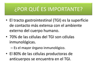 ¿POR QUÉ ES IMPORTANTE?
• El tracto gastrointestinal (TGI) es la superficie
  de contacto más extensa con el ambiente
  externo del cuerpo humano.
• 70% de las células del TGI son células
  inmunológicas.
   – Es el mayor órgano inmunológico.
• El 80% de las células productoras de
  anticuerpos se encuentra en el TGI.
 