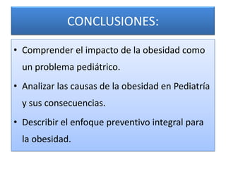 CONCLUSIONES:

• Comprender el impacto de la obesidad como
  un problema pediátrico.
• Analizar las causas de la obesidad en Pediatría
  y sus consecuencias.
• Describir el enfoque preventivo integral para
  la obesidad.
 