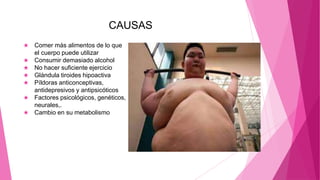 CAUSAS
★ Comer más alimentos de lo que
el cuerpo puede utilizar
★ Consumir demasiado alcohol
★ No hacer suficiente ejercicio
★ Glándula tiroides hipoactiva
★ Píldoras anticonceptivas,
antidepresivos y antipsicóticos
★ Factores psicológicos, genéticos,
neurales,.
★ Cambio en su metabolismo
 