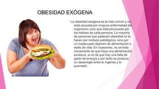 OBESIDAD EXÓGENA
La obesidad exógena es la más común y no
está causada por ninguna enfermedad del
organismo, sino que está provocada por
los hábitos de cada persona. La mayoría
de personas que padecen obesidad no lo
hacen por motivos patológicos, sino por
un inadecuado régimen de alimentación o
estilo de vida. En ocasiones, no se trata
únicamente de que haya una alimentación
excesiva, si no de que hay una falta de
gasto de energía y por tanto se produce
un desarreglo entre lo ingerido y lo
quemado.
 