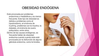 OBESIDAD ENDÓGENA
Está provocada por problemas
endocrinos o metabólicos y es menos
frecuente. Este tipo de obesidad es
debida a problemas como el
hipotiroidismo, el síndrome de
Cushing, problemas con la insulina, la
diabetes, el síndrome de ovario
poliquístico, entre otros.
Dentro de las causas endógenas, es
frecuente hablar de obesidad
endocrina cuando cuando ésta está
provocada por la disfunción de alguna
glándula endocrina, como la tiroides.
 