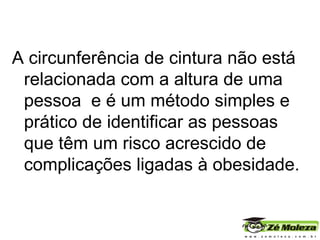 A circunferência de cintura não está relacionada com a altura de uma pessoa  e é um método simples e prático de identificar as pessoas que têm um risco acrescido de complicações ligadas à obesidade. 