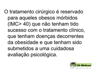 O tratamento cirúrgico é reservado para aqueles obesos mórbidos (IMC> 40) que não tenham tido sucesso com o tratamento clínico, que tenham doenças decorrentes da obesidade e que tenham sido submetidos a uma cuidadosa avaliação psicológica. 