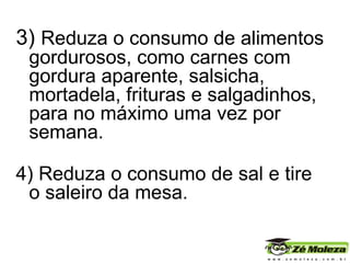 3)  Reduza o consumo de alimentos gordurosos, como carnes com gordura aparente, salsicha, mortadela, frituras e salgadinhos, para no máximo uma vez por semana.  4) Reduza o consumo de sal e tire o saleiro da mesa.  
