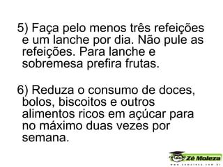 5) Faça pelo menos três refeições e um lanche por dia. Não pule as refeições. Para lanche e sobremesa prefira frutas. 6) Reduza o consumo de doces, bolos, biscoitos e outros alimentos ricos em açúcar para no máximo duas vezes por semana. 