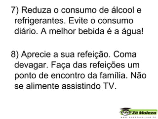 7) Reduza o consumo de álcool e refrigerantes. Evite o consumo diário. A melhor bebida é a água! 8) Aprecie a sua refeição. Coma devagar. Faça das refeições um ponto de encontro da família. Não se alimente assistindo TV. 