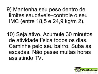 9) Mantenha seu peso dentro de limites saudáveis–controle o seu IMC (entre 18,5 e 24,9 kg/m 2).   10) Seja ativo. Acumule 30 minutos de atividade física todos os dias. Caminhe pelo seu bairro. Suba as escadas. Não passe muitas horas assistindo TV. 