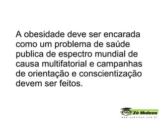 A obesidade deve ser encarada como um problema de saúde publica de espectro mundial de causa multifatorial e campanhas de orientação e conscientização devem ser feitos.  