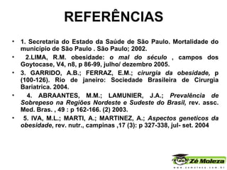 REFERÊNCIAS 1. Secretaria do Estado da Saúde de São Paulo. Mortalidade do município de São Paulo . São Paulo; 2002.  2.LIMA, R.M. obesidade:  o mal do século  , campos dos Goytocase, V4, n8, p 86-99, julho/ dezembro 2005. 3. GARRIDO, A.B.; FERRAZ, E.M.;  cirurgia da obesidade,  p (100-126). Rio de janeiro: Sociedade Brasileira de Cirurgia Bariatrica. 2004. 4. ABRAANTES, M.M.; LAMUNIER, J.A.;  Prevalência de Sobrepeso na Regiões Nordeste e Sudeste do Brasil,  rev. assc. Med. Bras. , 49 : p 162-166. (2) 2003. 5. IVA, M.L.; MARTI, A.; MARTINEZ, A.;  Aspectos geneticos da obesidade , rev. nutr., campinas ,17 (3): p 327-338, jul- set. 2004 