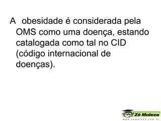 A   obesidade  é considerada pela OMS como uma doença, estando catalogada como tal no CID (código internacional de doenças). 