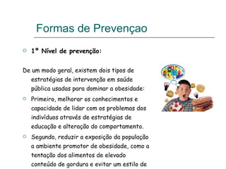 Formas de Prevençao  1º Nível de prevenção: De um modo geral, existem dois tipos de estratégias de intervenção em saúde pública usadas para dominar a obesidade: Primeiro, melhorar os conhecimentos e capacidade de lidar com os problemas dos indivíduos através de estratégias de educação e alteração do comportamento.  Segundo, reduzir a exposição da população a ambiente promotor de obesidade, como a tentação dos alimentos de elevado conteúdo de gordura e evitar um estilo de vida sedentário.  