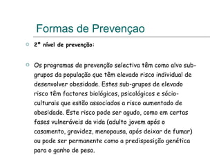 Formas de Prevençao  2º nível de prevenção: Os programas de prevenção selectiva têm como alvo sub-grupos da população que têm elevado risco individual de desenvolver obesidade. Estes sub-grupos de elevado risco têm factores biológicos, psicológicos e sócio-culturais que estão associados a risco aumentado de obesidade. Este risco pode ser agudo, como em certas fases vulneráveis da vida (adulto jovem após o casamento, gravidez, menopausa, após deixar de fumar) ou pode ser permanente como a predisposição genética para o ganho de peso. 