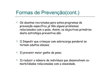 Formas de Prevenção(cont.) Os doentes recrutados para estes programas de prevenção específica já têm alguns problemas relacionados com o peso. Assim, os objectivos primários desta estratégia preventiva são: 1) Impedir que crianças com sobrecarga ponderal se tornem adultos obesos; 2) prevenir maior ganho de peso; 3) reduzir o número de indivíduos que desenvolvem co-morbilidades relacionadas com a obesidade. 