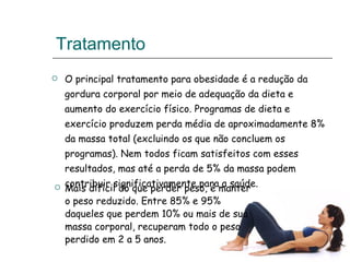 Tratamento O principal tratamento para obesidade é a redução da gordura corporal por meio de adequação da dieta e aumento do exercício físico. Programas de dieta e exercício produzem perda média de aproximadamente 8% da massa total (excluindo os que não concluem os programas). Nem todos ficam satisfeitos com esses resultados, mas até a perda de 5% da massa podem contribuir significativamente para a saúde. Mais difícil do que perder peso, é manter o peso reduzido. Entre 85% e 95%  daqueles que perdem 10% ou mais de sua massa corporal, recuperam todo o peso perdido em 2 a 5 anos.   