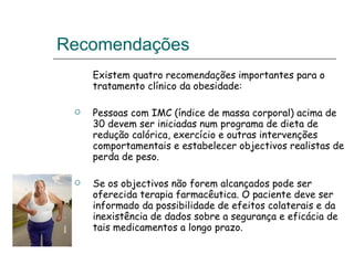 Recomendações  Existem quatro recomendações importantes para o tratamento clínico da obesidade: Pessoas com IMC (índice de massa corporal) acima de 30 devem ser iniciadas num programa de dieta de redução calórica, exercício e outras intervenções comportamentais e estabelecer objectivos realistas de perda de peso.  Se os objectivos não forem alcançados pode ser oferecida terapia farmacêutica. O paciente deve ser informado da possibilidade de efeitos colaterais e da inexistência de dados sobre a segurança e eficácia de tais medicamentos a longo prazo.  