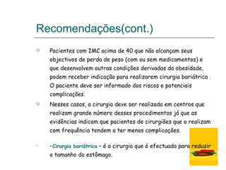 Recomendações(cont.)  Pacientes com IMC acima de 40 que não alcançam seus objectivos de perda de peso (com ou sem medicamentos) e que desenvolvem outras condições derivadas da obesidade, podem receber indicação para realizarem cirurgia bariátrica  .  O paciente deve ser informado dos riscos e potenciais complicações.  Nesses casos, a cirurgia deve ser realizada em centros que realizam grande número desses procedimentos já que as evidências indicam que pacientes de cirurgiões que o realizam com frequência tendem a ter menos complicações.  *  Cirurgia bariátrica   – é a cirurgia que é efectuada para reduzir o tamanho do estômago. 