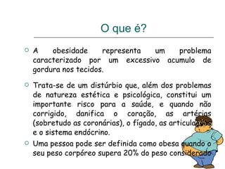 A obesidade representa um problema caracterizado por um excessivo acumulo de gordura nos tecidos.  Trata-se de um distúrbio que, além dos problemas de natureza estética e psicológica, constitui um importante risco para a saúde, e quando não corrigido, danifica o coração, as artérias (sobretudo as coronárias), o fígado, as articulações e o sistema endócrino.  Uma pessoa pode ser definida como obesa quando o seu peso corpóreo supera 20% do peso considerado  O que é? 