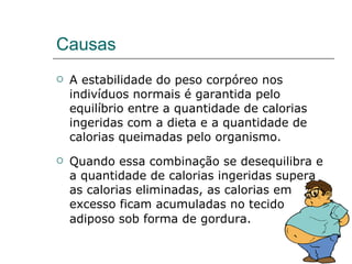 Causas A estabilidade do peso corpóreo nos indivíduos normais é garantida pelo equilíbrio entre a quantidade de calorias ingeridas com a dieta e a quantidade de calorias queimadas pelo organismo.  Quando essa combinação se desequilibra e a quantidade de calorias ingeridas supera as calorias eliminadas, as calorias em excesso ficam acumuladas no tecido adiposo sob forma de gordura.   