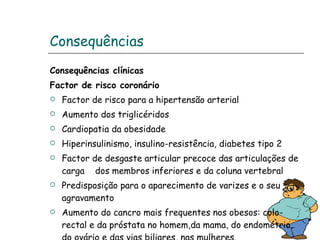 Consequências Consequências clínicas Factor de risco coronário Factor de risco para a hipertensão arterial Aumento dos triglicéridos Cardiopatia da obesidade Hiperinsulinismo, insulino-resistência, diabetes tipo 2 Factor de desgaste articular precoce das articulações de carga  dos membros inferiores e da coluna vertebral Predisposição para o aparecimento de varizes e o seu agravamento Aumento do cancro mais frequentes nos obesos: colo-rectal e da próstata no homem,da mama, do endométrio, do ovário e das vias biliares, nas mulheres. 