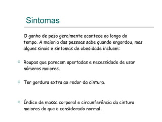 Sintomas O ganho de peso geralmente acontece ao longo do tempo. A maioria das pessoas sabe quando engordou, mas alguns sinais e sintomas de obesidade incluem:   Roupas que parecem apertadas e necessidade de usar números maiores.   Ter gordura extra ao redor da cintura. Índice de massa corporal e circunferência da cintura maiores do que o considerado normal . 