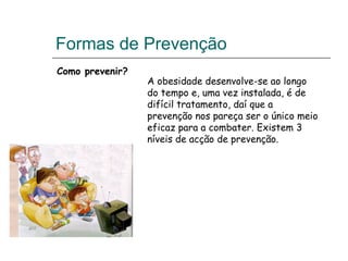 Formas de Prevenção Como prevenir? A obesidade desenvolve-se ao longo do tempo e, uma vez instalada, é de difícil tratamento, daí que a prevenção nos pareça ser o único meio eficaz para a combater. Existem 3 níveis de acção de prevenção. 