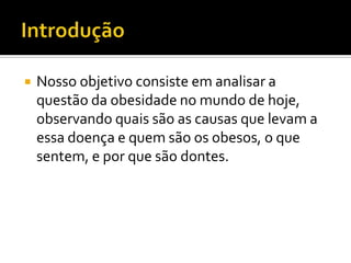 IntroduçãoNosso objetivo consiste em analisar a questão da obesidade no mundo de hoje, observando quais são as causas que levam a essa doença e quem são os obesos, o que sentem, e por que são dontes.