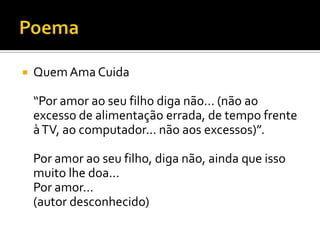 PoemaQuem Ama Cuida“Por amor ao seu filho diga não... (não ao excesso de alimentação errada, de tempo frente à TV, ao computador... não aos excessos)”.Por amor ao seu filho, diga não, ainda que isso muito lhe doa...Por amor...(autor desconhecido)