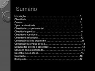 SumárioIntrodução…………………………………………………………...3Obesidade……………………………. ………………………… ….4Causas……………………………… ………………………………5Tipos de obesidade………………………………………………….6Obesidade comportamental ………………………………………..7Obesidade genética………………………………………………….8Obesidade nutricional…………………………………………….…9Obesidade psicológica……………………………………………...10Consequências no organismo………………………………..……..11Consequências Psico-sociais…………………………….………….12Dificuldades devido a obesidade……………………...…………….13Soluções para a obesidade…………………………………...……..14Descobre se és obeso………………………………...…………….15Conclusão…………………………………….……………………..16Bibliografia……………………………….………………………….17