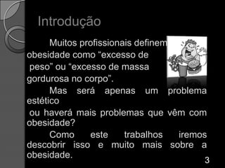 Introdução 	Muitos profissionais definem obesidade como “excesso de peso” ou “excesso de massa gordurosa no corpo”. 	Mas será apenas um problema estético ou haverá mais problemas que vêm com obesidade?	Como este trabalhos iremos descobrir isso e muito mais sobre a obesidade. 3