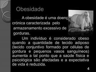 ObesidadeA obesidade é uma doença crónica caracterizada  pelo armazenamento excessivo de gorduras. 	Um indivíduo é considerado obeso quando a quantidade de tecido adiposo (tecido conjuntivo formado por células de gordura e pequenos vasos sanguíneos) aumenta a tal ponto que a saúde física e psicológica são afectadas e a expectativa de vida é reduzida. 4