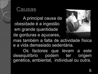Causas	A principal causa da obesidade é a ingestão em grande quantidade de gorduras e açucares, mas também a falta de actividade física e a vida demasiado sedentária. 	Os factores que levam a este desequilíbrio podem ter origem genética, ambiental,  individual ou outra.  5
