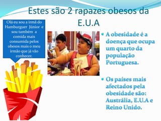 Estes são 2 rapazes obesos da E.U.AOlá eu sou a irmã do Hamburguer  Júnior  e sou também  a comida mais consumida pelos obesos mais o meu  irmão que já vão conhecer.A obesidade é a doença que ocupa  um quarto da população Portuguesa.Os países mais afectados pela obesidade são: Austrália, E.U.A e Reino Unido.