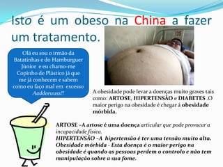 Isto é um obeso na China a fazer um tratamento.Olá eu sou o irmão da Batatinhas e do Hamburguer Júnior  e eu chamo-me Copinho de Plástico já que me já conhecem e sabem como eu faço mal em  excesso Aaddeeuuss!!A obesidade pode levar a doenças muito graves tais como: ARTOSE, HIPERTENSÃO e DIABETES .O maior perigo na obesidade é chegar á obesidade mórbida.ARTOSE –A artose é uma doença articular que pode provocar a incapacidade física.HIPERTENSÃO –A  hipertensão é ter uma tensão muito alta.Obesidade mórbida - Esta doença é o maior perigo na obesidade é quando as pessoas perdem o controlo e não tem manipulação sobre a sua fome.