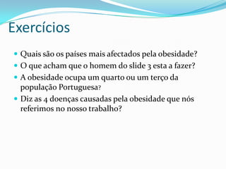 Exercícios				Quais são os países mais afectados pela obesidade?O que acham que o homem do slide 3 esta a fazer?A obesidade ocupa um quarto ou um terço da população Portuguesa?Diz as 4 doenças causadas pela obesidade que nós referimos no nosso trabalho?