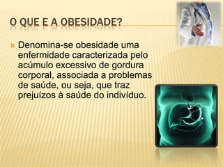 O que e a obesidade?Denomina-se obesidade uma enfermidade caracterizada pelo acúmulo excessivo de gordura corporal, associada a problemas de saúde, ou seja, que traz prejuízos à saúde do indivíduo.