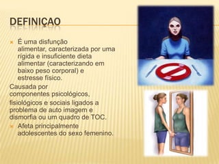 DefiniçaoÉ uma disfunção alimentar, caracterizada por uma rígida e insuficiente dieta alimentar (caracterizando em baixo peso corporal) e estresse físico.Causada por componentes psicológicos, fisiológicos e sociais ligados a problema de auto imagem e dismorfia ou um quadro de TOC.Afeta principalmente adolescentes do sexo femenino.
