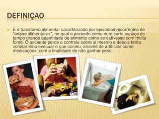 DefiniçaoÉ o transtorno alimentar caracterizado por episódios recorrentes de "orgias alimentares", no qual o paciente come num curto espaço de tempo grande quantidade de alimento como se estivesse com muita fome. O paciente perde o controle sobre si mesmo e depois tenta vomitar e/ou evacuar o que comeu, através de artifícios como medicações, com a finalidade de não ganhar peso.