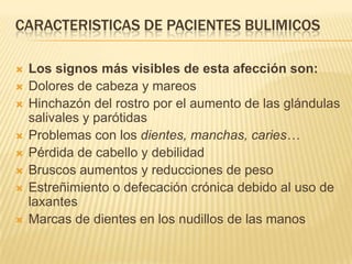 Caracteristicas de pacientesbulimicosLos signos más visibles de esta afección son:Dolores de cabeza y mareosHinchazón del rostro por el aumento de las glándulas salivales y parótidasProblemas con los dientes, manchas, caries…Pérdida de cabello y debilidadBruscos aumentos y reducciones de pesoEstreñimiento o defecación crónica debido al uso de laxantesMarcas de dientes en los nudillos de las manos
